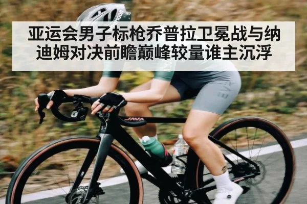 亚运会男子标枪乔普拉卫冕战与纳迪姆对决前瞻巅峰较量谁主沉浮